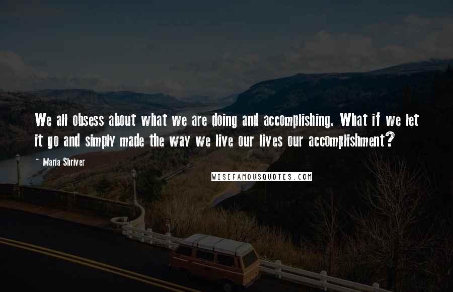Maria Shriver Quotes: We all obsess about what we are doing and accomplishing. What if we let it go and simply made the way we live our lives our accomplishment?