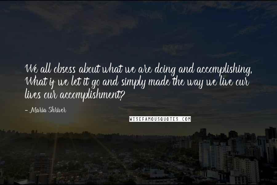 Maria Shriver Quotes: We all obsess about what we are doing and accomplishing. What if we let it go and simply made the way we live our lives our accomplishment?