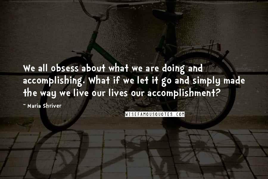 Maria Shriver Quotes: We all obsess about what we are doing and accomplishing. What if we let it go and simply made the way we live our lives our accomplishment?