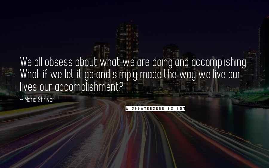 Maria Shriver Quotes: We all obsess about what we are doing and accomplishing. What if we let it go and simply made the way we live our lives our accomplishment?