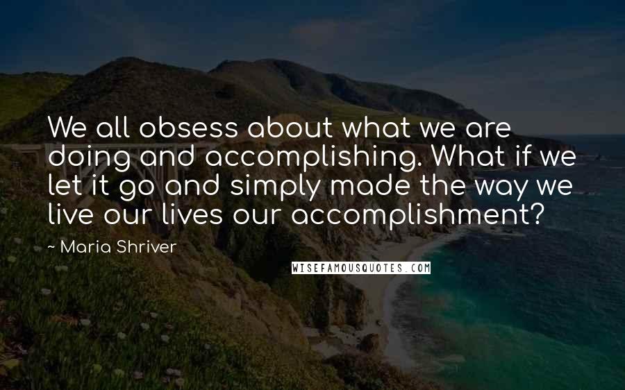 Maria Shriver Quotes: We all obsess about what we are doing and accomplishing. What if we let it go and simply made the way we live our lives our accomplishment?