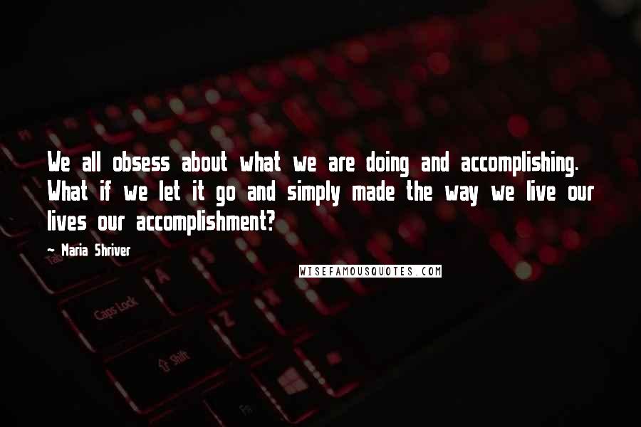 Maria Shriver Quotes: We all obsess about what we are doing and accomplishing. What if we let it go and simply made the way we live our lives our accomplishment?