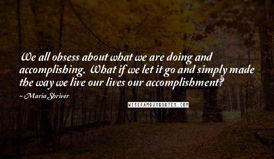 Maria Shriver Quotes: We all obsess about what we are doing and accomplishing. What if we let it go and simply made the way we live our lives our accomplishment?