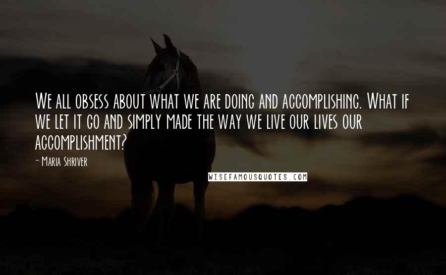 Maria Shriver Quotes: We all obsess about what we are doing and accomplishing. What if we let it go and simply made the way we live our lives our accomplishment?