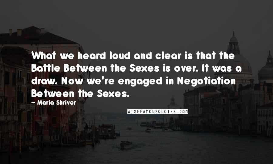 Maria Shriver Quotes: What we heard loud and clear is that the Battle Between the Sexes is over. It was a draw. Now we're engaged in Negotiation Between the Sexes.