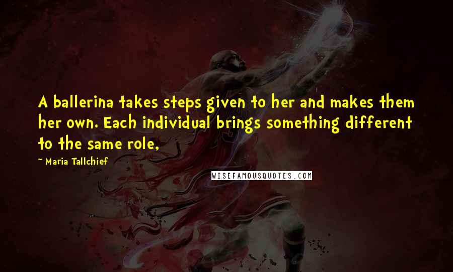 Maria Tallchief Quotes: A ballerina takes steps given to her and makes them her own. Each individual brings something different to the same role,
