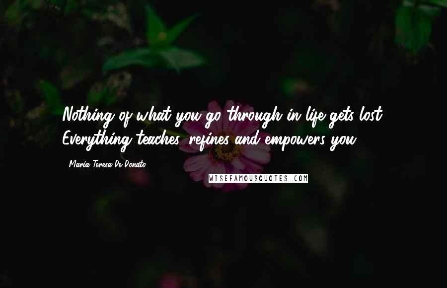 Maria Teresa De Donato Quotes: Nothing of what you go through in life gets lost. Everything teaches, refines and empowers you.