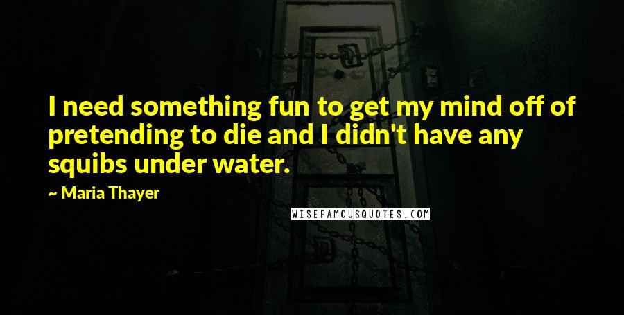 Maria Thayer Quotes: I need something fun to get my mind off of pretending to die and I didn't have any squibs under water.