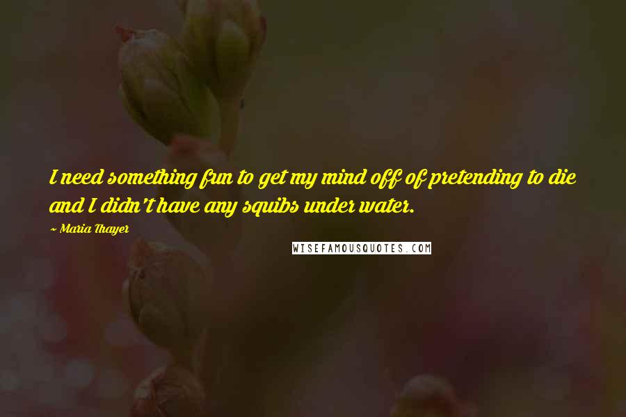 Maria Thayer Quotes: I need something fun to get my mind off of pretending to die and I didn't have any squibs under water.