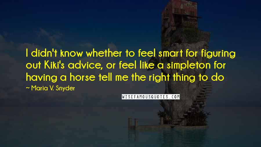 Maria V. Snyder Quotes: I didn't know whether to feel smart for figuring out Kiki's advice, or feel like a simpleton for having a horse tell me the right thing to do