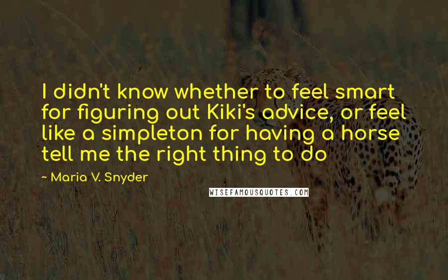 Maria V. Snyder Quotes: I didn't know whether to feel smart for figuring out Kiki's advice, or feel like a simpleton for having a horse tell me the right thing to do