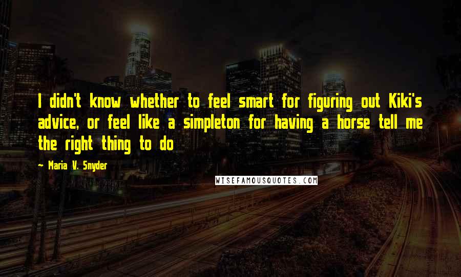 Maria V. Snyder Quotes: I didn't know whether to feel smart for figuring out Kiki's advice, or feel like a simpleton for having a horse tell me the right thing to do