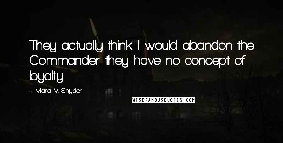 Maria V. Snyder Quotes: They actually think I would abandon the Commander. they have no concept of loyalty.