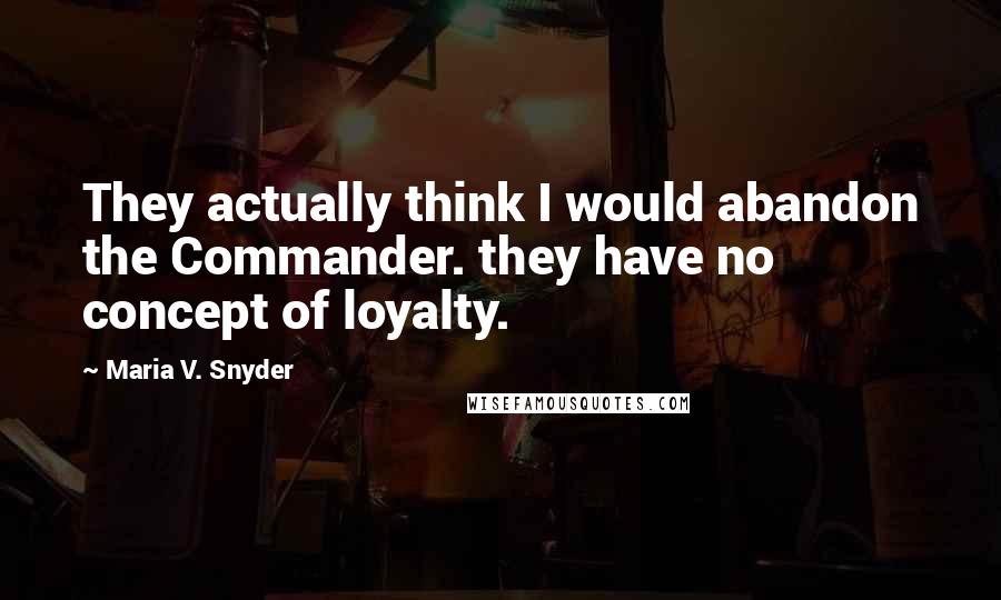 Maria V. Snyder Quotes: They actually think I would abandon the Commander. they have no concept of loyalty.