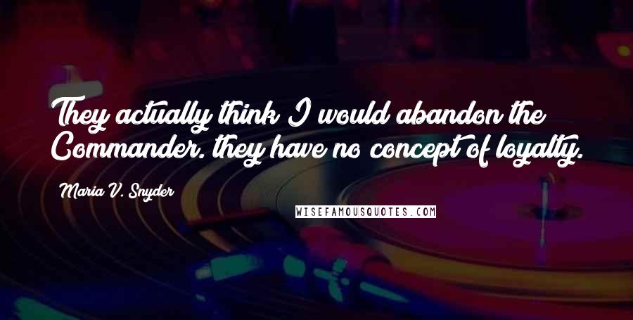 Maria V. Snyder Quotes: They actually think I would abandon the Commander. they have no concept of loyalty.