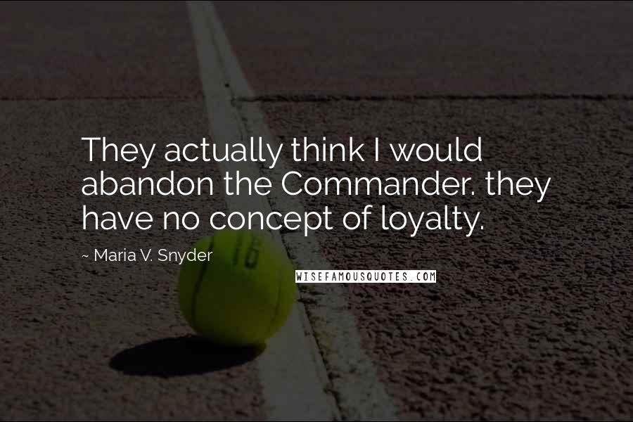 Maria V. Snyder Quotes: They actually think I would abandon the Commander. they have no concept of loyalty.