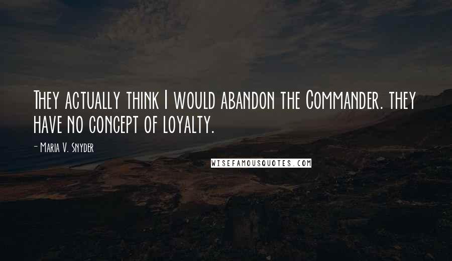 Maria V. Snyder Quotes: They actually think I would abandon the Commander. they have no concept of loyalty.