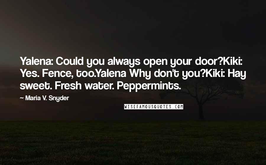 Maria V. Snyder Quotes: Yalena: Could you always open your door?Kiki: Yes. Fence, too.Yalena Why don't you?Kiki: Hay sweet. Fresh water. Peppermints.