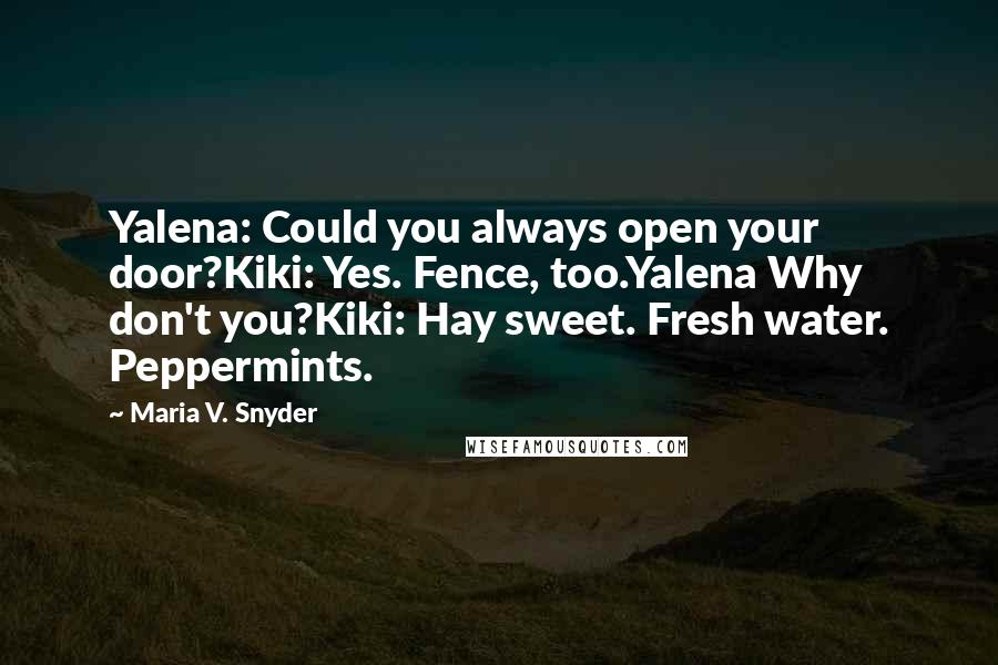 Maria V. Snyder Quotes: Yalena: Could you always open your door?Kiki: Yes. Fence, too.Yalena Why don't you?Kiki: Hay sweet. Fresh water. Peppermints.