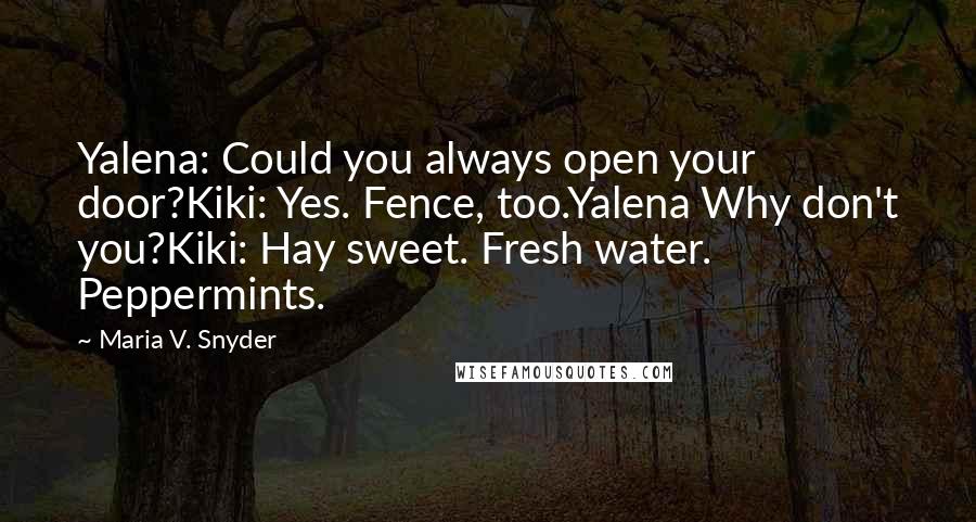 Maria V. Snyder Quotes: Yalena: Could you always open your door?Kiki: Yes. Fence, too.Yalena Why don't you?Kiki: Hay sweet. Fresh water. Peppermints.