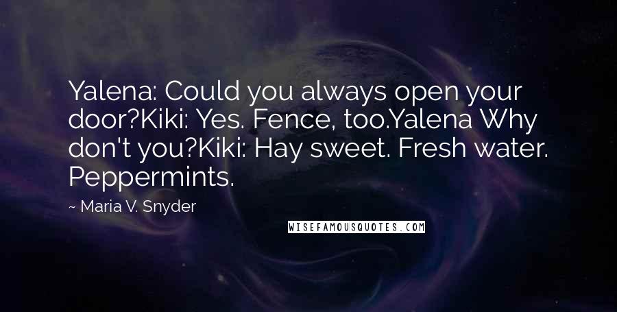 Maria V. Snyder Quotes: Yalena: Could you always open your door?Kiki: Yes. Fence, too.Yalena Why don't you?Kiki: Hay sweet. Fresh water. Peppermints.