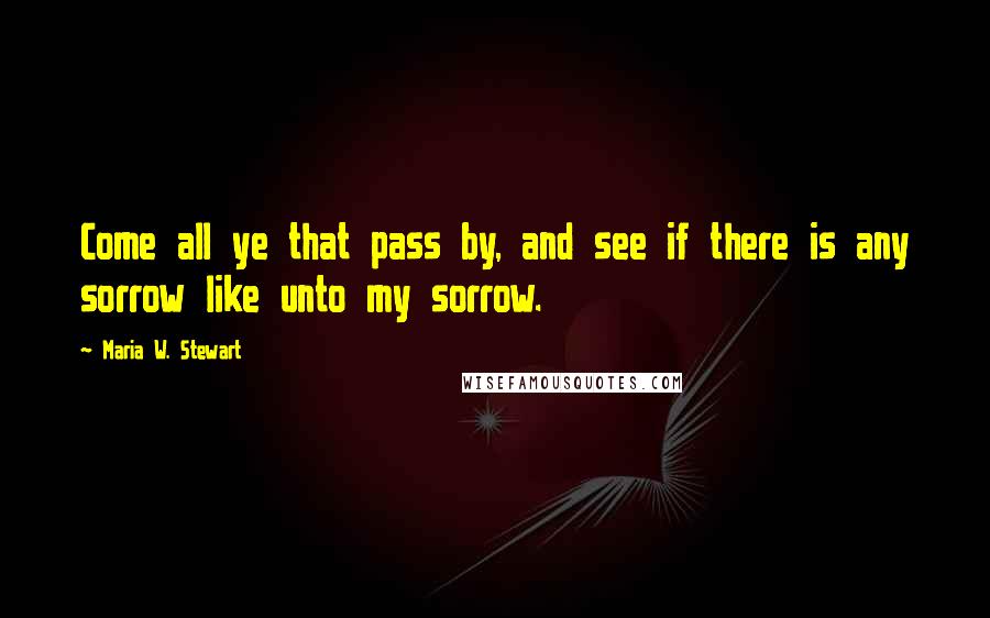 Maria W. Stewart Quotes: Come all ye that pass by, and see if there is any sorrow like unto my sorrow.