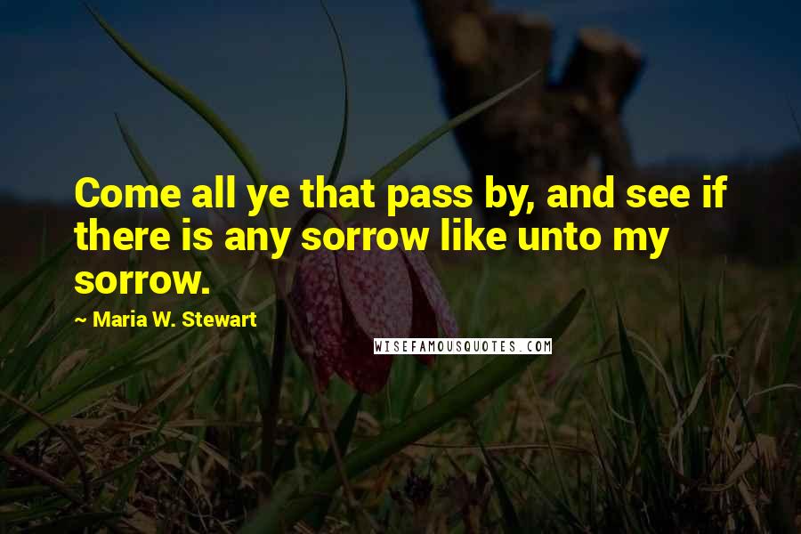 Maria W. Stewart Quotes: Come all ye that pass by, and see if there is any sorrow like unto my sorrow.