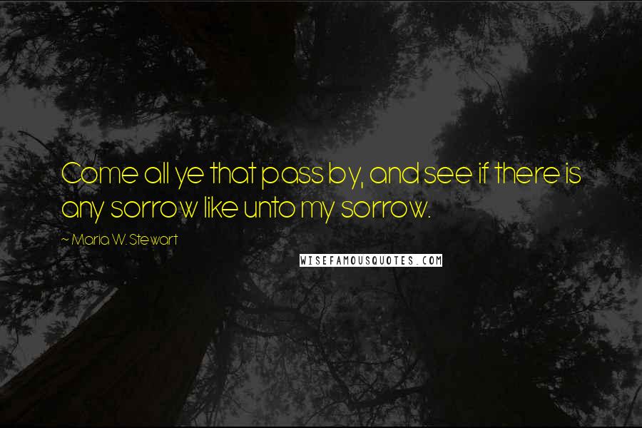 Maria W. Stewart Quotes: Come all ye that pass by, and see if there is any sorrow like unto my sorrow.