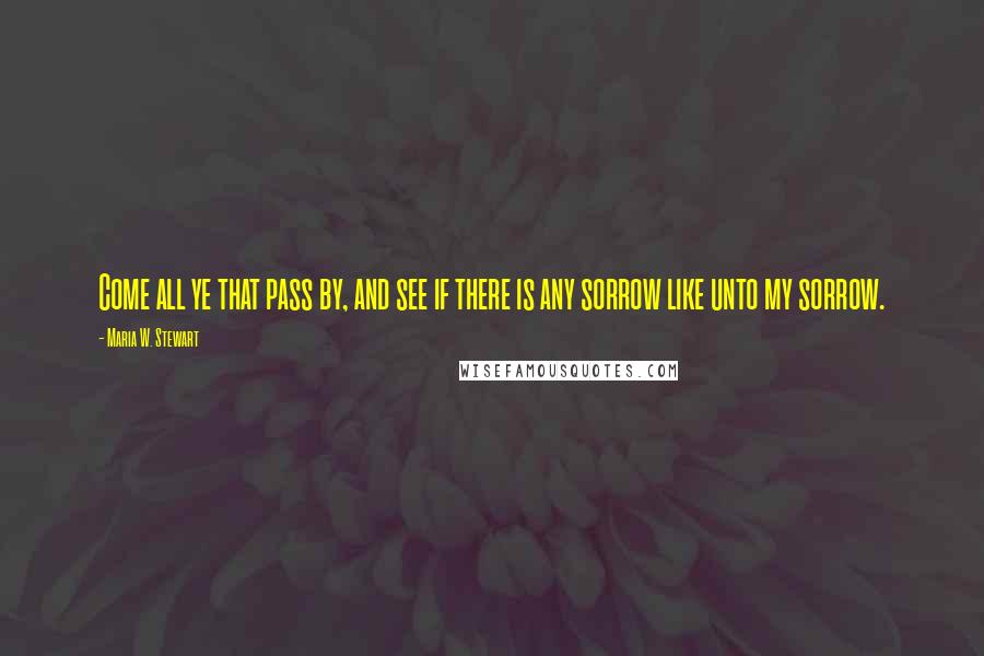 Maria W. Stewart Quotes: Come all ye that pass by, and see if there is any sorrow like unto my sorrow.