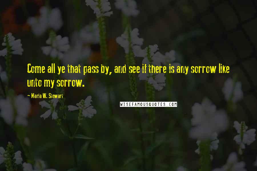 Maria W. Stewart Quotes: Come all ye that pass by, and see if there is any sorrow like unto my sorrow.