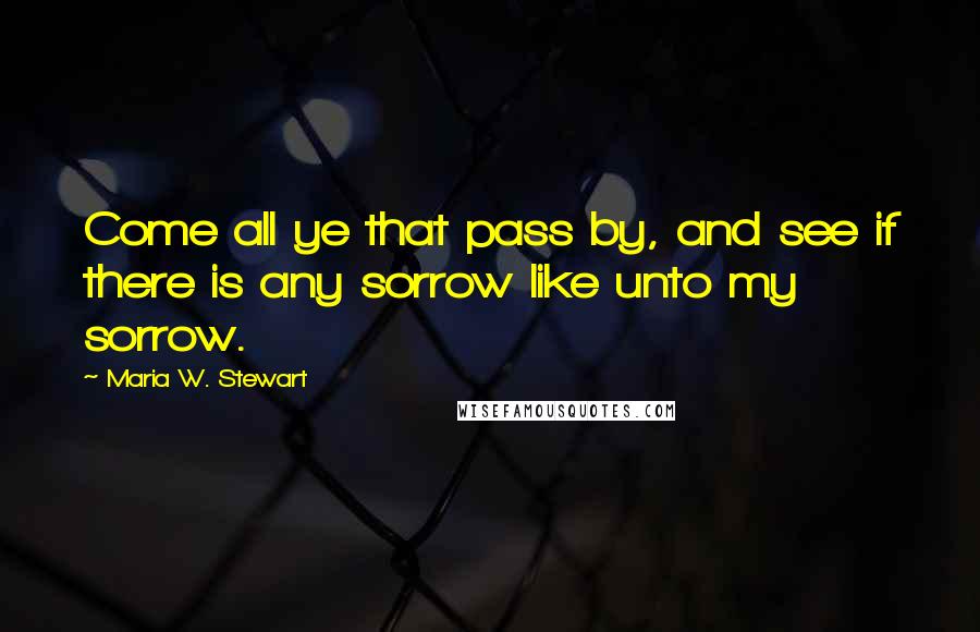 Maria W. Stewart Quotes: Come all ye that pass by, and see if there is any sorrow like unto my sorrow.