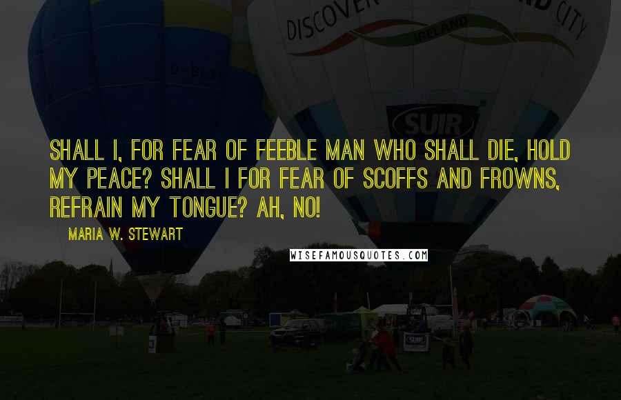 Maria W. Stewart Quotes: Shall I, for fear of feeble man who shall die, hold my peace? Shall I for fear of scoffs and frowns, refrain my tongue? Ah, no!