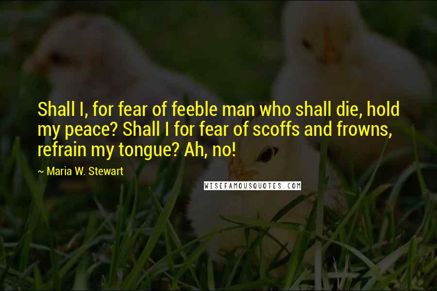 Maria W. Stewart Quotes: Shall I, for fear of feeble man who shall die, hold my peace? Shall I for fear of scoffs and frowns, refrain my tongue? Ah, no!