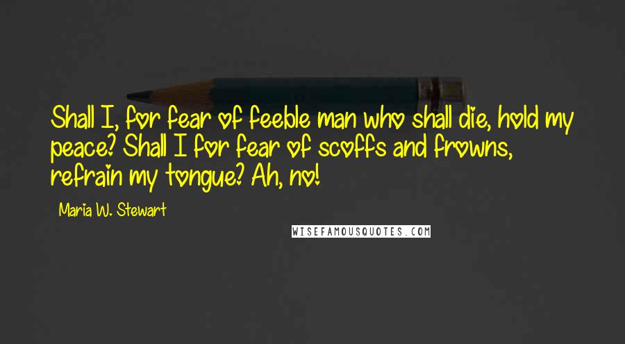 Maria W. Stewart Quotes: Shall I, for fear of feeble man who shall die, hold my peace? Shall I for fear of scoffs and frowns, refrain my tongue? Ah, no!