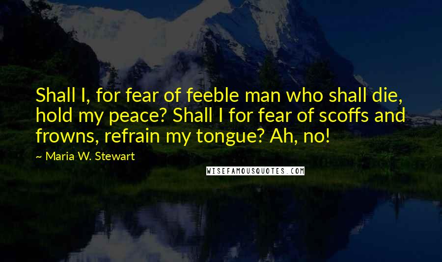 Maria W. Stewart Quotes: Shall I, for fear of feeble man who shall die, hold my peace? Shall I for fear of scoffs and frowns, refrain my tongue? Ah, no!