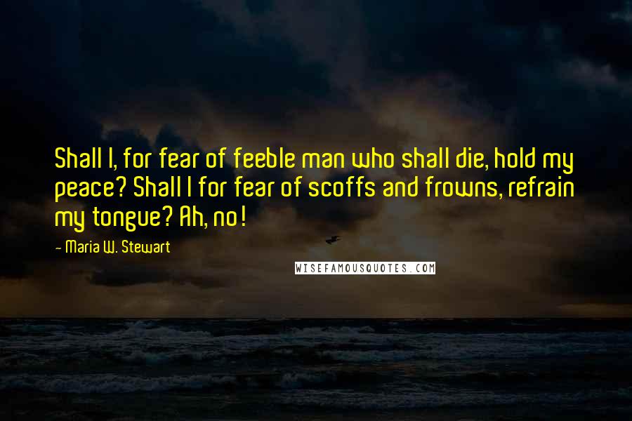 Maria W. Stewart Quotes: Shall I, for fear of feeble man who shall die, hold my peace? Shall I for fear of scoffs and frowns, refrain my tongue? Ah, no!