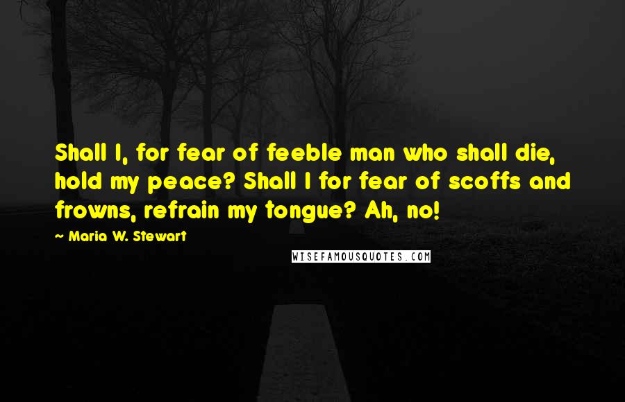 Maria W. Stewart Quotes: Shall I, for fear of feeble man who shall die, hold my peace? Shall I for fear of scoffs and frowns, refrain my tongue? Ah, no!