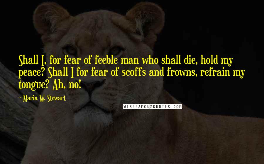 Maria W. Stewart Quotes: Shall I, for fear of feeble man who shall die, hold my peace? Shall I for fear of scoffs and frowns, refrain my tongue? Ah, no!