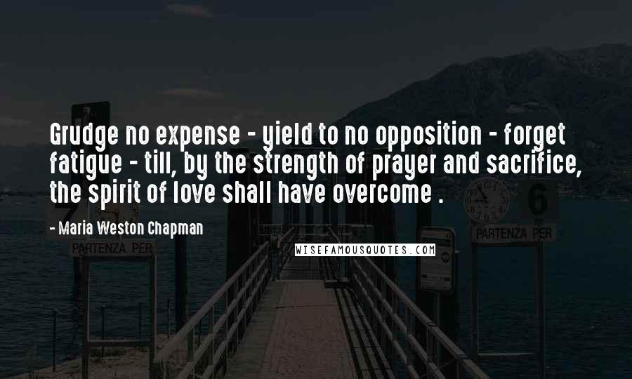 Maria Weston Chapman Quotes: Grudge no expense - yield to no opposition - forget fatigue - till, by the strength of prayer and sacrifice, the spirit of love shall have overcome .