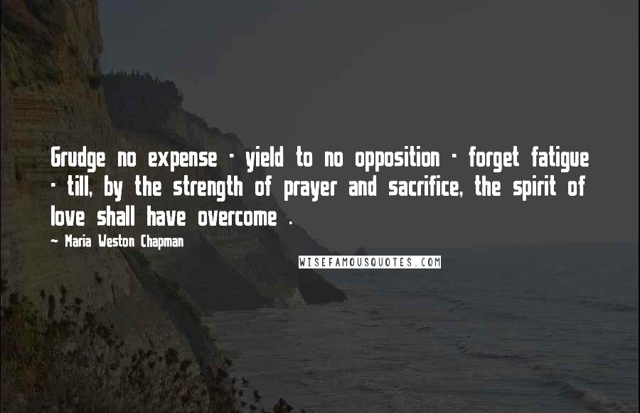 Maria Weston Chapman Quotes: Grudge no expense - yield to no opposition - forget fatigue - till, by the strength of prayer and sacrifice, the spirit of love shall have overcome .