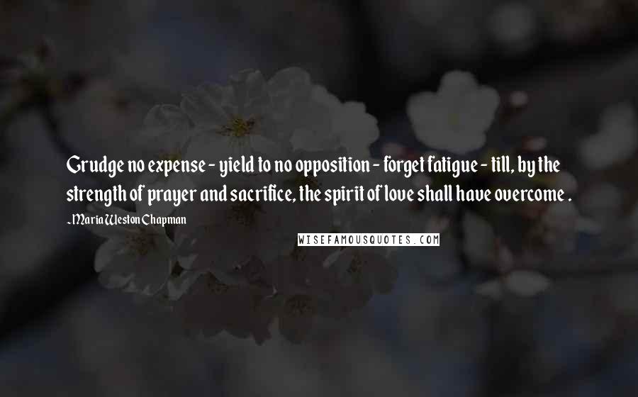 Maria Weston Chapman Quotes: Grudge no expense - yield to no opposition - forget fatigue - till, by the strength of prayer and sacrifice, the spirit of love shall have overcome .