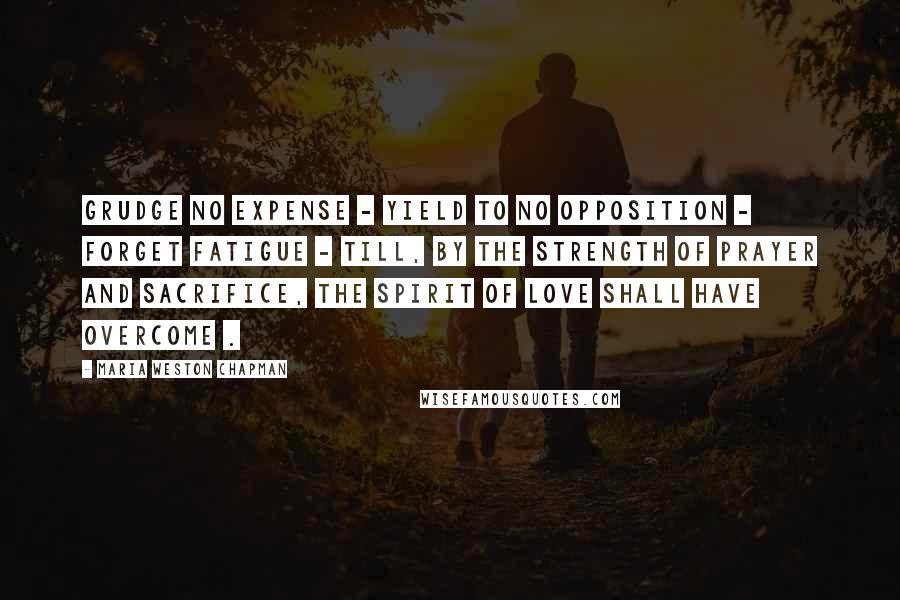 Maria Weston Chapman Quotes: Grudge no expense - yield to no opposition - forget fatigue - till, by the strength of prayer and sacrifice, the spirit of love shall have overcome .