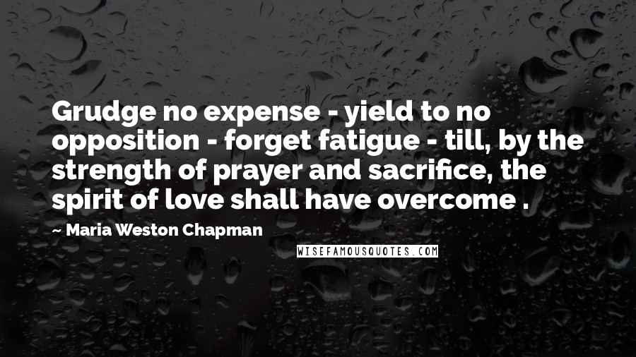 Maria Weston Chapman Quotes: Grudge no expense - yield to no opposition - forget fatigue - till, by the strength of prayer and sacrifice, the spirit of love shall have overcome .