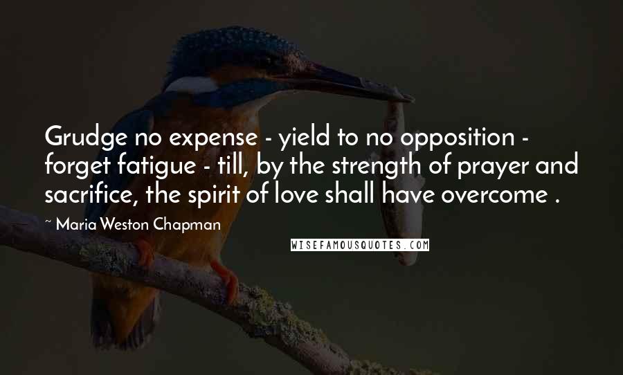 Maria Weston Chapman Quotes: Grudge no expense - yield to no opposition - forget fatigue - till, by the strength of prayer and sacrifice, the spirit of love shall have overcome .