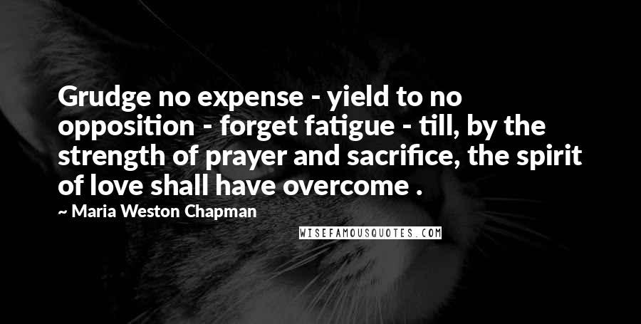 Maria Weston Chapman Quotes: Grudge no expense - yield to no opposition - forget fatigue - till, by the strength of prayer and sacrifice, the spirit of love shall have overcome .
