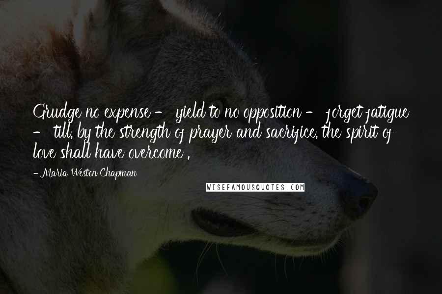 Maria Weston Chapman Quotes: Grudge no expense - yield to no opposition - forget fatigue - till, by the strength of prayer and sacrifice, the spirit of love shall have overcome .