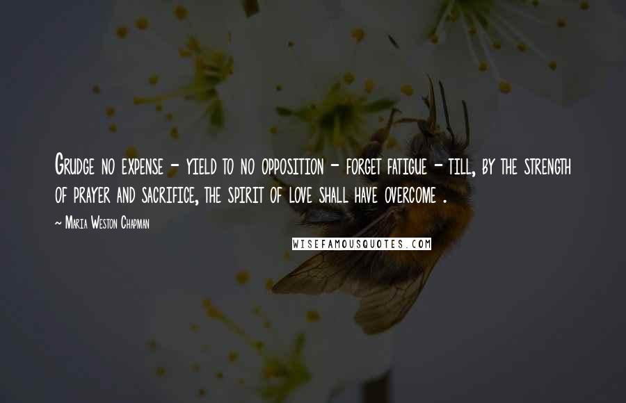 Maria Weston Chapman Quotes: Grudge no expense - yield to no opposition - forget fatigue - till, by the strength of prayer and sacrifice, the spirit of love shall have overcome .