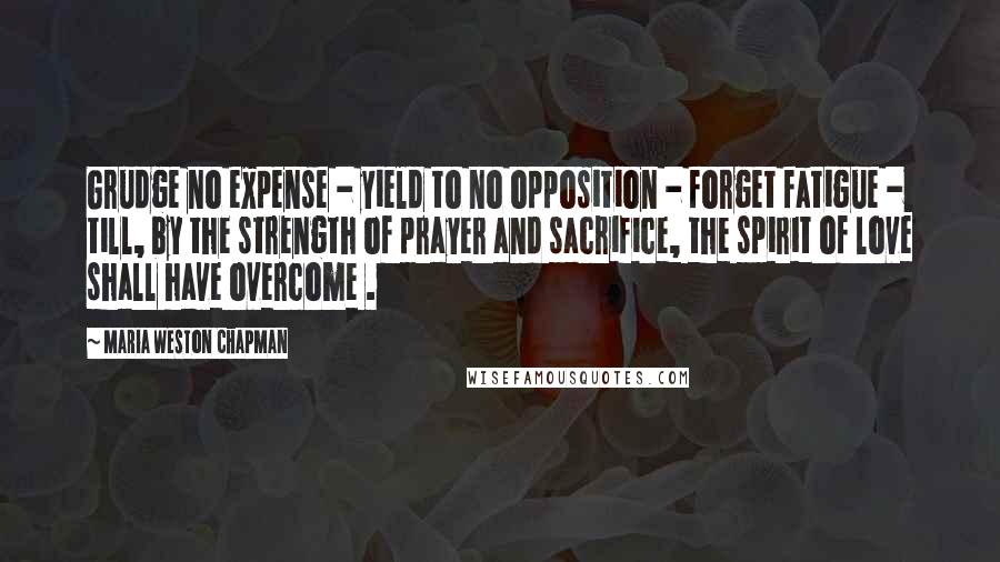 Maria Weston Chapman Quotes: Grudge no expense - yield to no opposition - forget fatigue - till, by the strength of prayer and sacrifice, the spirit of love shall have overcome .