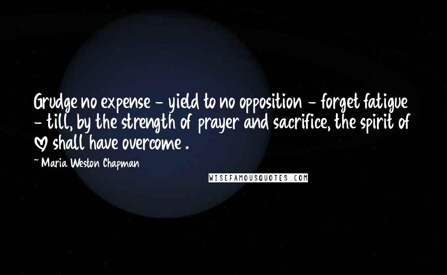 Maria Weston Chapman Quotes: Grudge no expense - yield to no opposition - forget fatigue - till, by the strength of prayer and sacrifice, the spirit of love shall have overcome .