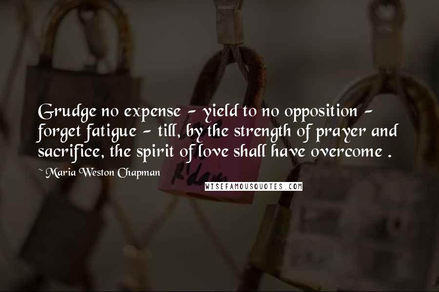 Maria Weston Chapman Quotes: Grudge no expense - yield to no opposition - forget fatigue - till, by the strength of prayer and sacrifice, the spirit of love shall have overcome .